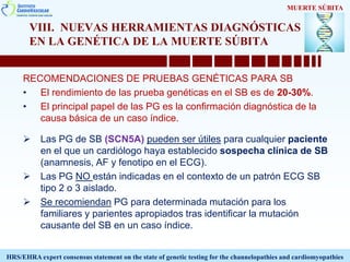 VIII. NUEVAS HERRAMIENTAS DIAGNÓSTICAS
EN LA GENÉTICA DE LA MUERTE SÚBITA
RECOMENDACIONES DE PRUEBAS GENÉTICAS PARA SB
• El rendimiento de las prueba genéticas en el SB es de 20-30%.
• El principal papel de las PG es la confirmación diagnóstica de la
causa básica de un caso índice.
 Las PG de SB (SCN5A) pueden ser útiles para cualquier paciente
en el que un cardiólogo haya establecido sospecha clínica de SB
(anamnesis, AF y fenotipo en el ECG).
 Las PG NO están indicadas en el contexto de un patrón ECG SB
tipo 2 o 3 aislado.
 Se recomiendan PG para determinada mutación para los
familiares y parientes apropiados tras identificar la mutación
causante del SB en un caso índice.
MUERTE SÚBITA
HRS/EHRA expert consensus statement on the state of genetic testing for the channelopathies and cardiomyopathies
 