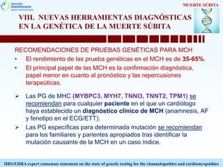 VIII. NUEVAS HERRAMIENTAS DIAGNÓSTICAS
EN LA GENÉTICA DE LA MUERTE SÚBITA
RECOMENDACIONES DE PRUEBAS GENÉTICAS PARA MCH
• El rendimiento de las prueba genéticas en el MCH es de 35-65%.
• El principal papel de las MCH es la confirmación diagnóstica,
papel menor en cuanto al pronóstico y las repercusiones
terapeúticas.
 Las PG de MHC (MYBPC3, MYH7, TNNI3, TNNT2, TPM1) se
recomiendan para cualquier paciente en el que un cardiólogo
haya establecido un diagnóstico clínico de MCH (anamnesis, AF
y fenotipo en el ECG/ETT).
 Las PG específicas para determinada mutación se recomiendan
para los familiares y parientes apropiados tras identificar la
mutación causante de la MCH en un caso índice.
MUERTE SÚBITA
HRS/EHRA expert consensus statement on the state of genetic testing for the channelopathies and cardiomyopathies
 