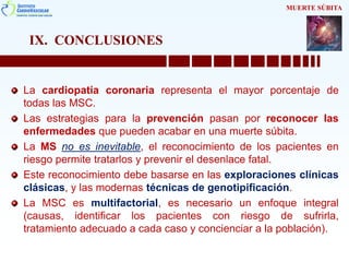 IX. CONCLUSIONES
La cardiopatía coronaria representa el mayor porcentaje de
todas las MSC.
Las estrategias para la prevención pasan por reconocer las
enfermedades que pueden acabar en una muerte súbita.
La MS no es inevitable, el reconocimiento de los pacientes en
riesgo permite tratarlos y prevenir el desenlace fatal.
Este reconocimiento debe basarse en las exploraciones clínicas
clásicas, y las modernas técnicas de genotipificación.
La MSC es multifactorial, es necesario un enfoque integral
(causas, identificar los pacientes con riesgo de sufrirla,
tratamiento adecuado a cada caso y concienciar a la población).
MUERTE SÚBITA
 