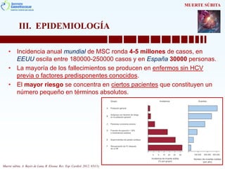 III. EPIDEMIOLOGÍA
• Incidencia anual mundial de MSC ronda 4-5 millones de casos, en
EEUU oscila entre 180000-250000 casos y en España 30000 personas.
• La mayoría de los fallecimientos se producen en enfermos sin HCV
previa o factores predisponentes conocidos.
• El mayor riesgo se concentra en ciertos pacientes que constituyen un
número pequeño en términos absolutos.
MUERTE SÚBITA
Muerte súbita. A. Bayés de Luna, R. Elosua. Rev. Esp. Cardiol. 2012; 65(11)
 