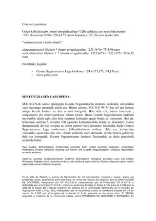 Umezurtz pentsioa:
Goian kalkulatutako oinarri erregulatzaileari %20a aplikatu zaio seme bakoitzeko:
1253,16 euroren %20a= 250,63 *2 (seme kopurua)= 501,26 euro jasoko ditu.
“indemnizacion a tanto alzado”:
alargunarentzat 6 hilabete * oinarri erregulatzailea: 1253.16*6= 7518,96 euro
seme-alabentzat hilabete 1 * oinarri erregulatzailea: 1253,16*1= 1253,16*2= 2506,32
euro
Erabilitako legedia:
- Gizarte Segurantzaren Lege Orokorra: 124.4,171,173,174,176 art
- www.galios.com
SENTENTZIAREN LABURPENA:
M.E.B.G.N-ek sozial epaitegian Gizarte Segurantzaren institutu nazionala demandatu
zuen hurrengo arrazoiak direla eta: Honen gizona, M.C.N.C 94-7-11an hil zen laneko
istripu bezala hartzen ez den arrazoi bategatik. Hori dela eta, honen emazteak ,
alargunsaria eta umertz-pentsioa eskatu zituen. Baina Gizarte Segurantzaren institutu
nazionalak ukatu egin zion bere senarrak kotizazio epeak beteta ez izatearren. Hau da,
hilketaren aurreko 5 urteetan 500 eguneko kotizazio-aldia beteta ez izatearren. Baina
demandatuak dio lan istripua ez denez pentsio hori jasotzeko eskubidea duela Gizarte
Segurantzaren Lege orokorraren 160.artikuluaren arabera. Hala ere, instantzian
emandako epaia hau izan zan: Honek aurkeztu duen demanda bertan behera gelditzen
dela eta horregatik, Gizarte Segurantzaren Institutu Nazionalak ez diola pentsiorik
ordaindu behar.
Hau ikusita, demandatuak errekurtsoa aurkeztu zuen Justizi Auzitegi Nagusian, instantzian
emandako arrazoi berdinak emanez eta honek ere Gizarte Segurantzaren Institutu Nazionalari
arrazoia emanez.
Azkenik, auzitegi konstituzionalean doktrina bateratzeko helegitea aurkeztu zuen eta bertan
Ministerio Fiskalak bere txostena aurkeztu eta bozketa egin ondoren Gizarte Segurantzaren institu
nazionalari eman zitzaion arrazoia.
En la Villa de Madrid, a quince de Noviembre de mil novecientos noventa y nueve. Vistos los
presentes autos, pendientes ante esta Sala, en virtud de recurso de casación para la UNIFICACION
DE DOCTRINA, interpuesto por Dª M.E.B.G.M. representada por el Procurador Dª M.A.F.A. y
defendida por el Letrado Dª C.P.B., contra la sentencia dictada en fecha 17 de julio de 1.998 por la
Sala de lo Social del Tribunal Superior de Justicia de la Comunidad Valenciana en el recurso de
Suplicación núm.1.762/1995, interpuesto por la recurrente contra la sentencia dictada en 14 de
marzo de 1.995 por el Juzgado de lo Social nº 8 de Valencia en los autos núm. 21.359/94
seguidos a instancia de la recurrente citada, sobre PENSIONES DE VIUDEDAD Y ORFANDAD. Es
 