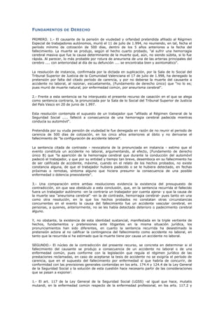FUNDAMENTOS DE DERECHO
PRIMERO. 1.- El causante de la pensión de viudedad y orfandad pretendida afiliado al Régimen
Especial de trabajadores autónomos, murió el 11 de julio de 1.994, no reuniendo, en tal, fecha el
período mínimo de cotización de 500 días, dentro de los 5 años anteriores a la fecha del
fallecimiento. La muerte se produjo, según el hecho cuarto probado, "al sufrir una hemorragia
cerebral masiva que fue la causa determinante de la muerte qué, aún, no siendo súbita, si lo fue
rápida. Al parecer, lo más probable por rotura de aneurisma de una de las arterias principales del
cerebro .... con anterioridad al día de su defunción .... se encontraba bien y asintomático".
La resolución de instancia, confirmada por la dictada en suplicación, por la Sala de lo Social del
Tribunal Superior de Justicia de la Comunidad Valenciana el 17 de julio de 1.998, ha denegado la
pretensión por falta del citado período de carencia, y por no deberse la muerte del causante a
accidente no laboral, al razonar, escuetamente, (Fundamento de derecho único) que "no lo es;
pues murió de muerte natural, por enfermedad común, por aneurisma cerebral".
2.- Frente a esta sentencia se ha interpuesto el presente recurso de casación en el que se alega
como sentencia contraria, la pronunciada por la Sala de lo Social del Tribunal Superior de Justicia
del País Vasco en 20 de junio de 1.997.
Esta resolución contempla el supuesto de un trabajador que "afiliado al Régimen General de la
Seguridad Social ..... falleció a consecuencia de una hemorragia cerebral padecida mientras
conducía su automóvil".
Pretendida por su viuda pensión de viudedad le fue denegada en razón de no reunir el periodo de
carencia de 500 días de cotización, en los cinco años anteriores al óbito y no derivarse el
fallecimiento de "la configuración de accidente laboral".
La sentencia citada de contraste - revocatoria de la pronunciada en instancia - estimo que el
evento constituía un accidente no laboral, argumentando, al efecto, (Fundamento de derecho
único B) que "la aparición de la hemorragia cerebral que durante la conducción del automóvil
padeció el trabajador, y que por su entidad y tiempo tan breve, desemboca en su fallecimiento ha
de ser calificada de accidente, máxime, cuando en el relato de los hechos probados, no existe
constancia alguna, de que el trabajador hubiera padecido o se le hubiera detectado, en fechas
próximas o remotas, síntoma alguno que hiciera presumir la consecuencia de una posible
enfermedad o dolencia preexistente".
3.- Una comparación entre ambas resoluciones evidencia la existencia del presupuesto de
contradicción, sin que sea obstáculo a esta conclusión, que, en la sentencia recurrida el fallecido
fuera un trabajador autónomo -en la contraria un trabajador por cuenta ajena- y que la causa de
la muerte sea "aneurisma cerebral" -en la de contraste, hemorragia cerebral- pues tanto en una
como otra resolución, en la que los hechos probados no constatan otras circunstancias
concurrentes en el evento la causa del fallecimiento fue un accidente vascular cerebral, en
personas, a quienes, anteriormente, no se les había detectado deterioro o padecimiento cerebral
alguno.
Y, no obstante, la existencia de esta identidad sustancial, manifestada en la triple vertiente de
hechos, fundamentos y pretensiones ante litigantes en la misma situación jurídica, los
pronunciamientos han sido diferentes, en cuanto la sentencia recurrida ha desestimado la
pretensión actora al no calificar la contingencia del fallecimiento como accidente no laboral, en
tanto que la recurrida si ha estimado que la muerte tiene por causa un accidente no laboral.
SEGUNDO.- El núcleo de la contradicción del presente recurso, se concreta en determinar si el
fallecimiento del causante se produjo a consecuencia de un accidente no laboral o de una
enfermedad común, pues conforme con la legislación que regula el régimen jurídico de las
prestaciones reclamadas, en caso de aceptarse la tesis de accidente no se exigiría el período de
carencia, que en el supuesto del fallecimiento por enfermedad sí que habría de concurrir, de
conformidad con las previsiones generales contenidas en los arts. 174.4 y 124.4 de la Ley General
de la Seguridad Social y la solución de esta cuestión hace necesario partir de las consideraciones
que se pasan a exponer:
1.- El art. 117 de la Ley General de la Seguridad Social (LGSS) -al igual que hace, mutatis
mutandi, en la enfermedad común respecto de la enfermedad profesional, en los arts. 117.2 y
 