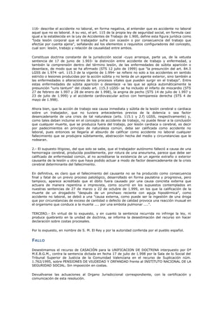 116- describe el accidente no laboral, en forma negativa, al entender que es accidente no laboral
aquel que no es laboral. A su vez, el art. 115 de la propia ley de seguridad social, en formula casi
igual a la establecida en la Ley de Accidentes de Trabajo de 1.900, define esta figura jurídica como
"toda lesión corporal que el trabajador sufra con ocasión o por consecuencia del trabajo que
efectúe por cuenta ajena", señalando así los elementos o requisitos configuradores del concepto,
cual son: lesión, trabajo y relación de causalidad entre ambos.
Constituye doctrina constante de la jurisdicción social -cuyo arranque, parte ya, de la vetusta
sentencia de 17 de junio de 1.903- la distinción entre accidente de trabajo y enfermedad, y
también la comprensión dentro del término lesión, de las enfermedades de súbita aparición o
desenlace, de modo que se ha afirmado (STS 12 julio de 1999) que "la presunción del art. 84.3
LGSS de 1.974 -art. 115.3 de la vigente de 1.994- se refiere no solo a los accidentes en sentido
estricto o lesiones producidas por la acción súbita y no lenta de un agente exterior, sino también a
las enfermedades o alteraciones de los procesos vitales que pueden surgir en el trabajo". Entre
estas enfermedades de súbita aparición o desenlace -a las que se aplica automáticamente la
presunción "iuris tantum" del citado art. 115.3 LGSS- se ha incluido el infarto de miocardio (STS
27 de febrero de 1.997 y 28 de enero de 1.998), la angina de pecho (STS 14 de julio de 1.997 y
23 de julio de 1.999) y el accidente cardiovascular activo con hemiparesia derecha (STS 4 de
mayo de 1.998).
Ahora bien, que la acción de trabajo sea causa inmediata y súbita de la lesión cerebral o cardiaca
sobre un trabajador, que no tuviera antecedentes previos de la dolencia o sea factor
desencadenante de una crisis de tal naturaleza (arts. 115.1 y 2.f) LGSS, respectivamente) y,
como tales deban incluirse en el concepto de accidente de trabajo, no puede llevar a la conclusión
que cualquier muerte, que se produzca fuera del trabajo, por lesión cardiaca o cerebral, es decir
por padecimientos en principio de naturaleza común, deba ser calificada como accidente no
laboral, pues entonces se llegaría al absurdo de calificar como accidente no laboral cualquier
fallecimiento que se produjera súbitamente, abstracción hecha del medio y circunstancias que le
rodearan.
2.- El supuesto litigioso, del que solo se sabe, que el trabajador autónomo falleció a causa de una
hemorragia cerebral, producida posiblemente, por rotura de una aneurisma, parece que debe ser
calificado de enfermedad común, al no acreditarse la existencia de un agente extraño o exterior
causante de la lesión u otro que haya podido actuar a modo de factor desencadenante de la crisis
cerebral determinante del fallecimiento.
En definitiva, es claro que el fallecimiento del causante no se ha producido como consecuencia
final y fatal de un previo proceso patológico, desarrollado en forma paulatina y progresiva, pero
tampoco, aparece acreditado que el óbito fuera causado por una causa concreta externa que
actuara de manera repentina e imprevista, como ocurrió en los supuestos contemplados en
nuestras sentencias de 27 de marzo y 22 de octubre de 1.999, en los que la calificación de la
muerte de un drogadicto "después de un pinchazo reciente con aguja hipodérmica", como
accidente no laboral, se debió a una "causa externa, como puede ser la ingestión de una droga
que por circunstancias de exceso de cantidad o defecto de calidad provoca una reacción inusual en
el organismo que conduce a la muerte .... por una embolia pulmonar ....".
TERCERO.- En virtud de lo expuesto, y en cuanto la sentencia recurrida no infringe la ley, ni
produce quebranto en la unidad de doctrina, se informa la desestimación del recurso sin hacer
declaración sobre costas procesales.
Por lo expuesto, en nombre de S. M. El Rey y por la autoridad conferida por el pueblo español.
FALLO
Desestimamos el recurso de CASACIÓN para la UNIFICACION DE DOCTRINA interpuesto por Dª
M.E.B.G.M., contra la sentencia dictada en fecha 17 de julio de 1.998 por la Sala de lo Social del
Tribunal Superior de Justicia de la Comunidad Valenciana en el recurso de Suplicación núm.
1.762/1995, sobre PENSIONES DE VIUDEDAD Y ORFANDAD frente al INSTITUTO NACIONAL DE LA
SEGURIDAD SOCIAL. Sin imposición en costas.
Devuélvanse las actuaciones al Organo Jurisdiccional correspondiente, con la certificación y
comunicación de esta resolución.
 