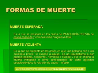 FORMAS DE MUERTE
MUERTE ESPERADA
Es la que se presenta en los casos de PATOLOGÍA PREVIA de
causa conocida y con evolución progresiva fatal.
MUERTE VIOLENTA
Es la que se presenta en los casos en que una persona con o sin
patología previa, le sucede a causa de un traumatismo o por
agente lesional, accidental, homicida o suicida y que le origina la
muerte inmediata o como consecuencia de dicha agresión
estableciéndose la relación de causa – efecto.
www.procedimientospoliciales.compowerpoint/tanatologia.ppt
 