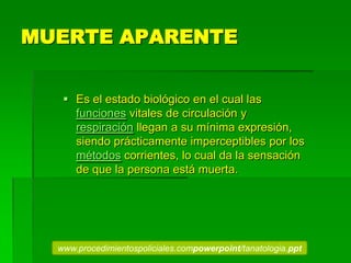 MUERTE APARENTE
 Es el estado biológico en el cual las
funciones vitales de circulación y
respiración llegan a su mínima expresión,
siendo prácticamente imperceptibles por los
métodos corrientes, lo cual da la sensación
de que la persona está muerta.
www.procedimientospoliciales.compowerpoint/tanatologia.ppt
 