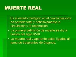 MUERTE REAL
Es el estado biológico en el cual la persona
ha perdido total y definitivamente la
circulación y la respiración.
 La primera definición de muerte se dio a
finales del siglo XVIII.
 La muerte real y aparente están ligadas al
tema de trasplantes de órganos.
 