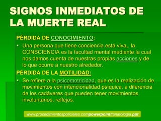 SIGNOS INMEDIATOS DE
LA MUERTE REAL
PÉRDIDA DE CONOCIMIENTO:
 Una persona que tiene conciencia está viva,. la
CONSCIENCIA es la facultad mental mediante la cual
nos damos cuenta de nuestras propias acciones y de
lo que ocurre a nuestro alrededor.
PÉRDIDA DE LA MOTILIDAD:
 Se refiere a la psicomotricidad, que es la realización de
movimientos con intencionalidad psíquica, a diferencia
de los cadáveres que pueden tener movimientos
involuntarios, reflejos.
www.procedimientospoliciales.compowerpoint/tanatologia.ppt
 