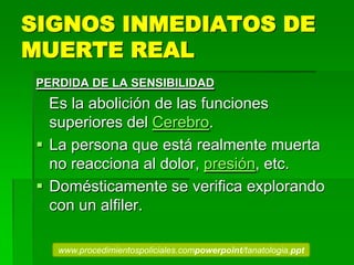 SIGNOS INMEDIATOS DE
MUERTE REAL
PERDIDA DE LA SENSIBILIDAD
Es la abolición de las funciones
superiores del Cerebro.
 La persona que está realmente muerta
no reacciona al dolor, presión, etc.
 Domésticamente se verifica explorando
con un alfiler.
www.procedimientospoliciales.compowerpoint/tanatologia.ppt
 