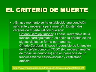 EL CRITERIO DE MUERTE
 ¿En que momento se ha establecido una condición
suficiente y necesaria para muerte?. Existen dos
criterios de muerte válidos que son:
Criterio Cardiopulmonar: El cese irreversible de la
función cardiopulmonar, es decir, la pérdida de los
signos vitales en forma permanente.
Criterio Cerebral: El cese irreversible de la función
del Encéfalo como un TODO (No necesariamente
de todas las neuronas) aún en presencia de un
funcionamiento cardiovascular y ventilatorio
artificial.
http://www.monografias.com/trabajos34/tanatologia/tanatologia.sht
ml
 