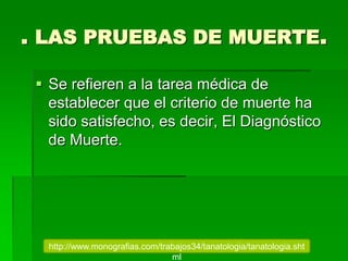 . LAS PRUEBAS DE MUERTE.
 Se refieren a la tarea médica de
establecer que el criterio de muerte ha
sido satisfecho, es decir, El Diagnóstico
de Muerte.
http://www.monografias.com/trabajos34/tanatologia/tanatologia.sht
ml
 