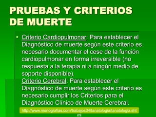 PRUEBAS Y CRITERIOS
DE MUERTE
 Criterio Cardiopulmonar: Para establecer el
Diagnóstico de muerte según este criterio es
necesario documentar el cese de la función
cardiopulmonar en forma irreversible (no
respuesta a la terapia ni a ningún medio de
soporte disponible).
Criterio Cerebral: Para establecer el
Diagnóstico de muerte según este criterio es
necesario cumplir los Criterios para el
Diagnóstico Clínico de Muerte Cerebral.
http://www.monografias.com/trabajos34/tanatologia/tanatologia.sht
ml
 