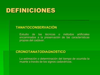 DEFINICIONES
TANATOCONSERVACIÓN
Estudio de las técnicas o métodos artificiales
encaminados a la preservación de las características
propias del cadáver.
CRONOTANATODIAGNOSTICO
La estimación o determinación del tiempo de ocurrida la
muerte a través de los signos cadavéricos.
 