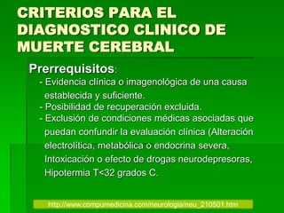 CRITERIOS PARA EL
DIAGNOSTICO CLINICO DE
MUERTE CEREBRAL
Prerrequisitos:
- Evidencia clínica o imagenológica de una causa
establecida y suficiente.
- Posibilidad de recuperación excluida.
- Exclusión de condiciones médicas asociadas que
puedan confundir la evaluación clínica (Alteración
electrolítica, metabólica o endocrina severa,
Intoxicación o efecto de drogas neurodepresoras,
Hipotermia T<32 grados C.
http://www.compumedicina.com/neurologia/neu_210501.htm
 