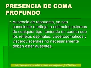 PRESENCIA DE COMA
PROFUNDO
 Ausencia de respuesta, ya sea
consciente o refleja, a estímulos externos
de cualquier tipo, teniendo en cuenta que
los reflejos espinales, viscerosomáticos y
visceroviscerales no necesariamente
deben estar ausentes.
http://www.compumedicina.com/neurologia/neu_210501.htm
 