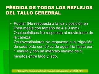 PÉRDIDA DE TODOS LOS REFLEJOS
DEL TALLO CEREBRAL
 Pupilar (No respuesta a la luz y posición en
línea media con tamaño de 4 a 9 mm).
Oculocefálicos No respuesta al movimiento de
la cabeza.
Oculovestibulares No respuesta a la irrigación
de cada oído con 50 cc de agua fría hasta por
1 minuto y con un intervalo mínimo de 5
minutos entre lado y lado.
http://www.compumedicina.com/neurologia/neu_210501.htm
 