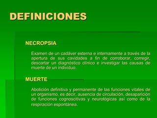 DEFINICIONES
NECROPSIA
Examen de un cadáver externa e internamente a través de la
apertura de sus cavidades a fin de corroborar, corregir,
descartar un diagnóstico clínico e investigar las causas de
muerte de un individuo.
MUERTE
Abolición definitiva y permanente de las funciones vitales de
un organismo, es decir, ausencia de circulación, desaparición
de funciones cognoscitivas y neurológicas así como de la
respiración espontánea.
 
