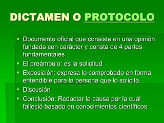 DICTAMEN O PROTOCOLO
 Documento oficial que consiste en una opinión
fundada con carácter y consta de 4 partes
fundamentales
 El preámbulo: es la solicitud
 Exposición: expresa lo comprobado en forma
entendible para la persona que lo solicita.
 Discusión
 Conclusión: Redactar la causa por la cual
falleció basada en conocimientos científicos
 