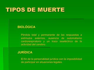 TIPOS DE MUERTE
BIOLÓGICA
Pérdida total y permanente de las respuestas a
estímulos externos, ausencia de automatismo
cardiorespiratorio y un trazo isoeléctrico de la
actividad del cerebro.
JURÍDICA
El fin de la personalidad jurídica con la imposibilidad
de participar en situaciones legales.
 