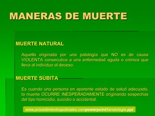 MANERAS DE MUERTE
MUERTE NATURAL
Aquella originada por una patología que NO es de causa
VIOLENTA consecutiva a una enfermedad aguda o crónica que
lleva al individuo al deceso.
MUERTE SÚBITA
Es cuando una persona en aparente estado de salud adecuado,
la muerte OCURRE INESPERADAMENTE originando sospechas
del tipo homicidio, suicidio o accidental.
www.procedimientospoliciales.compowerpoint/tanatologia.ppt
 