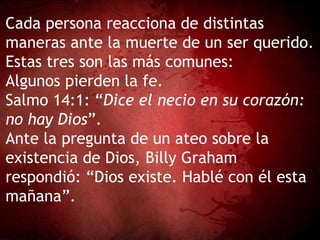 Cada persona reacciona de distintas
maneras ante la muerte de un ser querido.
Estas tres son las más comunes:
Algunos pierden la fe.
Salmo 14:1: “Dice el necio en su corazón:
no hay Dios”.
Ante la pregunta de un ateo sobre la
existencia de Dios, Billy Graham
respondió: “Dios existe. Hablé con él esta
mañana”.
 
