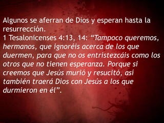 Algunos se aferran de Dios y esperan hasta la
resurrección.
1 Tesalonicenses 4:13, 14: “Tampoco queremos,
hermanos, que ignoréis acerca de los que
duermen, para que no os entristezcáis como los
otros que no tienen esperanza. Porque si
creemos que Jesús murió y resucitó, así
también traerá Dios con Jesús a los que
durmieron en él”.
 