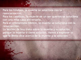 Para los hindúes, la muerte se soluciona con la
reencarnación.
Para los católicos, la muerte de un ser querido se soluciona
con una misa cada aniversario.
Para el cristianismo bíblico, la muerte se soluciona con la
resurrección.
La lección de hoy trata sobre la muerte y su solución,
porque la muerte sí tiene solución. Vamos a explorar lo
que la Biblia dice acerca de la muerte y la solución:
 
