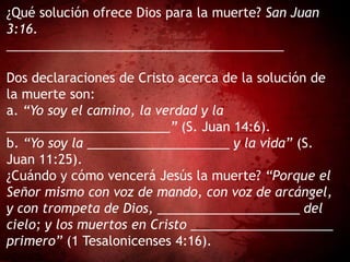 ¿Qué solución ofrece Dios para la muerte? San Juan
3:16.
_______________________________________
Dos declaraciones de Cristo acerca de la solución de
la muerte son:
a. “Yo soy el camino, la verdad y la
_______________________” (S. Juan 14:6).
b. “Yo soy la ____________________ y la vida” (S.
Juan 11:25).
¿Cuándo y cómo vencerá Jesús la muerte? “Porque el
Señor mismo con voz de mando, con voz de arcángel,
y con trompeta de Dios, ____________________ del
cielo; y los muertos en Cristo ____________________
primero” (1 Tesalonicenses 4:16).
 