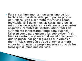 Para el ser humano, la muerte es uno de los hechos básicos de la vida, pero por su propia naturaleza llega a ser tanto misteriosa como inevitable. Ella tiene muchas caras, pero de las más duras de aceptar es la existencia de muertes absurdas, carentes de sentido, atiborradas de sufrimiento innecesario, tanto para quienes fallecen como para quienes les sobreviven. Y si bien es cierto que al nacer tal vez el único evento que se puede dar por seguro es que vamos a morir, más cierto aún es que el temor a morir y, por tanto, nuestra propia muerte es uno de los faros que ilumina nuestra vida.