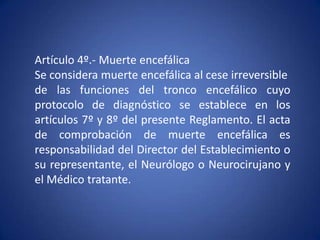 Artículo 4º.- Muerte encefálica
Se considera muerte encefálica al cese irreversible
de las funciones del tronco encefálico cuyo
protocolo de diagnóstico se establece en los
artículos 7º y 8º del presente Reglamento. El acta
de comprobación de muerte encefálica es
responsabilidad del Director del Establecimiento o
su representante, el Neurólogo o Neurocirujano y
el Médico tratante.
 