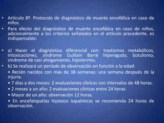 • Artículo 8º. Protocolo de diagnóstico de muerte encefálica en caso de
  niños
• Para efecto del diagnóstico de muerte encefálica en caso de niños,
  adicionalmente a los criterios señalados en el artículo precedente, es
  indispensable:

• a) Hacer el diagnóstico diferencial con: trastornos metabólicos,
  intoxicaciones, síndrome Guillain Barré hiperagudo, botulismo,
  síndrome de casi ahogamiento, hipotermia.
• b) Se realizará un período de observación en función a la edad:
  • Recién nacidos con más de 38 semanas: una semana después de la
  injuria.
  • 7 días a dos meses: 2 evaluaciones clínicas con intervalos de 48 horas.
  • 2 meses a un año: 2 evaluaciones clínicas entre 24 horas
  • Mayor de un año: observación 12 horas.
  • En encefalopatías hipóxico isquémicas se recomienda 24 horas de
  observación.
 