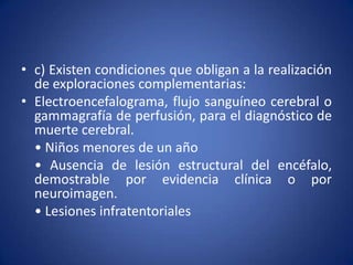 • c) Existen condiciones que obligan a la realización
  de exploraciones complementarias:
• Electroencefalograma, flujo sanguíneo cerebral o
  gammagrafía de perfusión, para el diagnóstico de
  muerte cerebral.
  • Niños menores de un año
  • Ausencia de lesión estructural del encéfalo,
  demostrable por evidencia clínica o por
  neuroimagen.
  • Lesiones infratentoriales
 