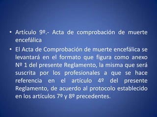 • Artículo 9º.- Acta de comprobación de muerte
  encefálica
• El Acta de Comprobación de muerte encefálica se
  levantará en el formato que figura como anexo
  Nº 1 del presente Reglamento, la misma que será
  suscrita por los profesionales a que se hace
  referencia en el artículo 4º del presente
  Reglamento, de acuerdo al protocolo establecido
  en los artículos 7º y 8º precedentes.
 
