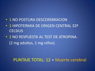 • 1 NO POSTURA DESCEREBRACION
• 1 HIPOTERMIA DE ORIGEN CENTRAL 32º
  CELSIUS
• 1 NO RESPUESTA AL TEST DE ATROPINA.
  (2 mg adultos, 1 mg niños)



   PUNTAJE TOTAL: 12 = Muerte cerebral
 