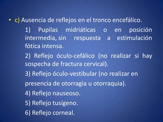 • c) Ausencia de reflejos en el tronco encefálico.
      1) Pupilas midriáticas o en posición
      intermedia, sin respuesta a estimulación
      fótica intensa.
      2) Reflejo óculo-cefálico (no realizar si hay
      sospecha de fractura cervical).
      3) Reflejo óculo-vestibular (no realizar en
      presencia de otorragia u otorraquia).
      4) Reflejo nauseoso.
      5) Reflejo tusígeno.
      6) Reflejo corneal.
 