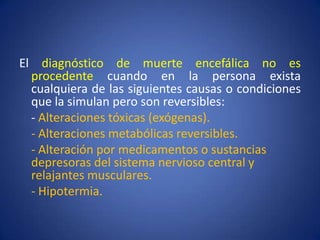 El diagnóstico de muerte encefálica no es
  procedente cuando en la persona exista
  cualquiera de las siguientes causas o condiciones
  que la simulan pero son reversibles:
  - Alteraciones tóxicas (exógenas).
  - Alteraciones metabólicas reversibles.
  - Alteración por medicamentos o sustancias
  depresoras del sistema nervioso central y
  relajantes musculares.
  - Hipotermia.
 