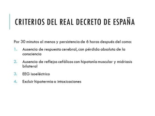 CRITERIOS DEL REAL 
DECRETO DE ESPAÑA 
Por 30 minutos al menos y persistencia de 6 horas 
después del coma: 
1. Ausencia de respuesta cerebral, con pérdida absoluta 
de la consciencia 
2. Ausencia de reflejos cefálicos con hipotonía muscular 
y midriasis bilateral 
3. EEG isoeléctrico 
4. Excluir hipotermia o intoxicaciones 
 