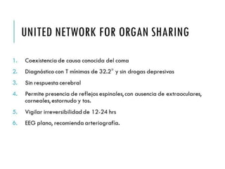 UNITED NETWORK FOR 
ORGAN SHARING 
1. Coexistencia de causa conocida del coma 
2. Diagnóstico con T mínimas de 32.2° y sin drogas depresivas 
3. Sin respuesta cerebral 
4. Permite presencia de reflejos espinales, con ausencia de 
extraoculares, corneales, estornudo y tos. 
5. Vigilar irreversibilidad de 12-24 hrs 
6. EEG plano, recomienda arteriografía. 
 