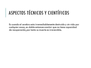 ASPECTOS TÉCNICOS Y 
CIENTÍFICOS 
Es cuando el cerebro esta irremediablemente destruido y 
sin vida por cualquier causa, es dable entonces concluir 
que no tiene capacidad de recuperación, por tanto su 
muerte es irreversible. 
 