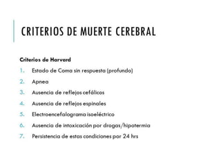 CRITERIOS DE MUERTE 
CEREBRAL 
Criterios de Harvard 
1. Estado de Coma sin respuesta (profundo) 
2. Apnea 
3. Ausencia de reflejos cefálicos 
4. Ausencia de reflejos espinales 
5. Electroencefalograma isoeléctrico 
6. Ausencia de intoxicación por drogas/hipotermia 
7. Persistencia de estas condiciones por 24 hrs 
 