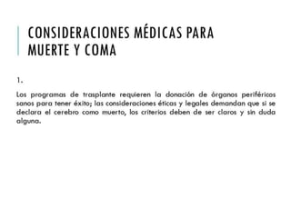 CONSIDERACIONES 
MÉDICAS PARA MUERTE 
Y COMA 
1. 
Los programas de trasplante requieren la donación de órganos 
periféricos sanos para tener éxito; las consideraciones éticas y 
legales demandan que si se declara el cerebro como muerto, los 
criterios deben de ser claros y sin duda alguna. 
 