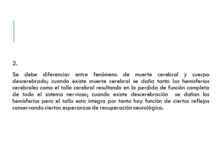 2. 
Se debe diferenciar entre fenómeno de muerte cerebral y cuerpo 
descerebrado; cuando existe muerte cerebral se daña tanto los 
hemisferios cerebrales como el tallo cerebral resultando en la 
perdida de función completa de todo el sistema nervioso; cuando 
existe descerebración se dañan los hemisferios pero el tallo esta 
integro por tanto hay función de ciertos reflejos conservando 
ciertas esperanzas de recuperación neurológica. 
 