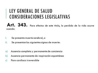 LEY GENERAL DE SALUD 
CONSIDERACIONES 
LEGISLATIVAS 
Art. 343. Para efectos de este titulo, la perdida de la 
vida ocurre cuando: 
I. Se presenta muerte cerebral, o 
II. Se presentan los siguientes signos de muerte: 
a) Ausencia completa y permanente de conciencia 
b) Ausencia permanente de respiración espontánea 
c) Paro cardiaco irreversible 
 
