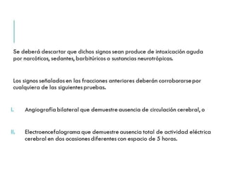 Se deberá descartar que dichos signos sean produce de 
intoxicación aguda por narcóticos, sedantes, barbitúricos o 
sustancias neurotrópicas. 
Los signos señalados en las fracciones anteriores deberán 
corroborarse por cualquiera de las siguientes pruebas. 
I. Angiografía bilateral que demuestre ausencia de circulación 
cerebral, o 
II. Electroencefalograma que demuestre ausencia total de 
actividad eléctrica cerebral en dos ocasiones diferentes con 
espacio de 5 horas. 
 