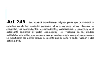 Art 345. No existirá impedimento alguno para que a 
solicitud o autorización de las siguientes personas: el o la 
cónyuge, el concubinado, la concubina, los descendientes, los 
ascendientes, los hermanos, el adoptado o el adoptante 
conforme al orden expresado; se ´rescinda de los medios 
artificiales que evitan que en aquel que presenta muerte cerebral 
comprobada se manifiesten los demás signos de muerte que se 
refiere en la fracción II del articulo 343. 
 