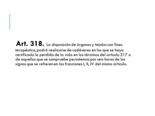 Art. 318. La disposición de órganos y tejidos con 
fines terapéutico, podrá realizarse de cadáveres en los 
que se haya certificado la perdida de la vida en los 
términos del articulo 317 o de aquellos que se 
compruebe persistencia por seis horas de los signos que 
se refieren en las fracciones I, II, IV del mismo articulo. 
 