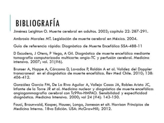 BIBLIOGRAFÍA 
Jiménez Leighton O. Muerte cerebral en adultos. 2003; capítulo 22: 
287-291. 
Ambrosio Morales MT. Legislación de muerte cerebral en México. 
2004. 
Guía de referencia rápida: Diagnóstico de Muerte Encefálica SSA- 
488-11 
D Escudero, J Otero, P Vega, A Gil. Diagnóstico de muerte 
encefálica mediante tomografía computarizada multicorte: angio- 
TC y perfusión cerebral. Medicina intensiva. 2007; vol. 31(#6). 
Brunser A, Hoppe A, Cárcamo D, Lavados P, Roldán A et al. Validez 
del Doppler transcraneal en el diagnóstico de muerte encefálica. 
Rev Med Chile. 2010; 138: 406-412. 
González Garcia FM, De La Riva Aguilar A, Vallejo Casas JA, Robles 
Arista JC, Infante de la Torre JR et al. Medicina nuclear y diagnóstico 
de muerte encefálica: angiogammagrafía cerebral con Tc99m- 
HMPAO. Sensibilidad y especificidad diagnóstica. Medicina 
Intensiva. 2000; vol 24 (#4): 143-150. 
Fauci, Braunwald, Kasper, Hauser, Longo, Jameson et alt. Harrison 
