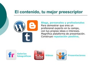 El contenido, tu mejor preescriptor

                Blogs, personales y profesionales
                Para demostrar que eres un
                profesional experto en tu campo,
                con tus propias ideas e intereses.
                Magnífica plataforma de presentación.
                Construye reputación positiva.




 Galerías
 fotográficas      Vídeos             Presentaciones
 