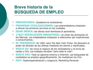 Breve historia de la
    BÚSQUEDA DE EMPLEO

   PREHISTORIA: Cazadores & recolectores
   PRIMERAS CIVILIZACIONES: Los emprendedores empiezan
    a ofrecer los primeros servicios en las ciudades.
   EDAD MEDIA: los oficios eran familiares & aprendices.
   1ª&2ª REVOLUCIÓN INDUSTRIAL: se crean las jerarquías en
    las fábricas. Los empleadores empiezan a seleccionar por experiencias
    o conocimientos.
   EL PERIÓDICO: En 1851 nace The New York Times. Se descubre el
    poder de difusión de las ofertas mediante los diarios y clasificados.
   SIGLO XX: Se inicia el negocio de los reclutadores y el envío de
    cartas y CVs. Los trabajos duraban “para toda la vida”.
   SIGLO XXI: Todo se aglutina entorno a Internet. Las búsquedas de
    candidatos se amplían geográficamente. Se multiplican los CVs.
   HOY: Superespecialización y exigencia. Marketing Personal.
 