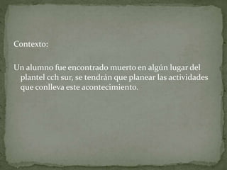 Contexto:
Un alumno fue encontrado muerto en algún lugar del
plantel cch sur, se tendrán que planear las actividades
que conlleva este acontecimiento.
 