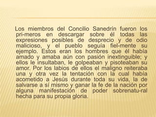 Los miembros del Concilio Sanedrín fueron los
pri-meros en descargar sobre él todas las
expresiones posibles de desprecio y de odio
malicioso, y el pueblo seguía fiel-mente su
ejemplo. Estos eran los hombres que él había
amado y amaba aún con pasión inextinguible; y
ellos le insultaban, le golpeaban y pisoteaban su
amor. Por los labios de ellos el maligno reiteraba
una y otra vez la tentación con la cual había
acometido a Jesús durante toda su vida, la de
salvarse a sí mismo y ganar la fe de la nación por
alguna manifestación de poder sobrenatu-ral
hecha para su propia gloria.
 